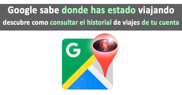 Google sabe dónde has estado viajando, aprende a ver tu historial